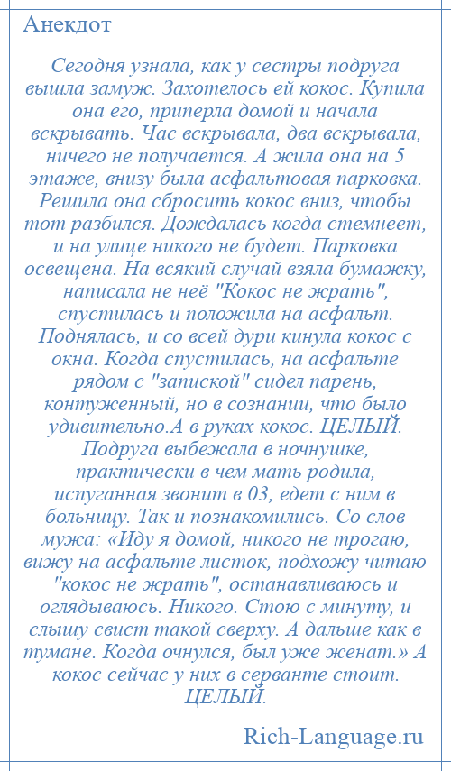 
    Сегодня узнала, как у сестры подруга вышла замуж. Захотелось ей кокос. Купила она его, приперла домой и начала вскрывать. Час вскрывала, два вскрывала, ничего не получается. А жила она на 5 этаже, внизу была асфальтовая парковка. Решила она сбросить кокос вниз, чтобы тот разбился. Дождалась когда стемнеет, и на улице никого не будет. Парковка освещена. На всякий случай взяла бумажку, написала не неё Кокос не жрать , спустилась и положила на асфальт. Поднялась, и со всей дури кинула кокос с окна. Когда спустилась, на асфальте рядом с запиской сидел парень, контуженный, но в сознании, что было удивительно.А в руках кокос. ЦЕЛЫЙ. Подруга выбежала в ночнушке, практически в чем мать родила, испуганная звонит в 03, едет с ним в больницу. Так и познакомились. Со слов мужа: «Иду я домой, никого не трогаю, вижу на асфальте листок, подхожу читаю кокос не жрать , останавливаюсь и оглядываюсь. Никого. Стою с минуту, и слышу свист такой сверху. А дальше как в тумане. Когда очнулся, был уже женат.» А кокос сейчас у них в серванте стоит. ЦЕЛЫЙ.