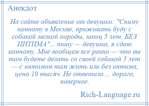 
    На сайте объявление от девушки: Сниму комнату в Москве, проживать буду с собакой мелкой породы, шпиц 5 лет. БЕЗ ИНТИМА ... пишу — девушка, я сдаю комнату. Мне вообщем все равно — что вы там будете делать со своей собакой 5 лет — с интимом там жить или без интима, цена 10 тысяч. Не ответила.... дорого, наверное.