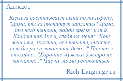 
    Коллега воспитывает сына по телефону: Дима, ты за институт заплатил? Дима, ты чего тянешь, найди время и т.д. Кладет трубку и, глядя на меня: Вот вечно вы, мужики, все тянете, тянете, нет бы раз и закончить дело... На что я спокойно: Хорошие мужики быстро не кончают... Час не могла успокоиться.