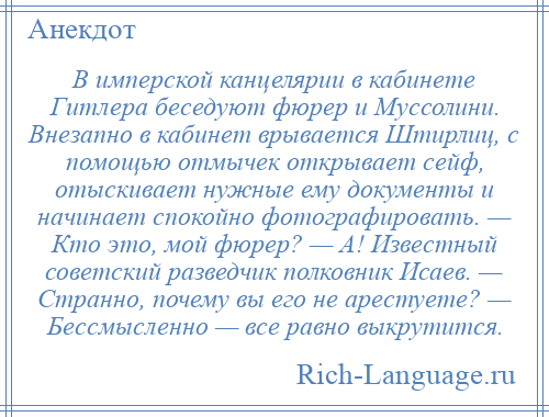 
    В имперской канцелярии в кабинете Гитлера беседуют фюрер и Муссолини. Внезапно в кабинет врывается Штирлиц, с помощью отмычек открывает сейф, отыскивает нужные ему документы и начинает спокойно фотографировать. — Кто это, мой фюрер? — А! Известный советский разведчик полковник Исаев. — Странно, почему вы его не арестуете? — Бессмысленно — все равно выкрутится.