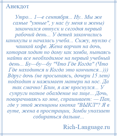 
    Утро... 1—е сентября... Ну.. Мы же самые умные , у нас (у меня и жены) закончился отпуск и сегодня первый рабочий день... У детей закончились каникулы и началась учеба... Сижу, туплю с чашкой кофе. Жена ворчит на дочь, которая ходит по дому как зомби, пытаясь найти все необходимое на первый учебный день... Бу—бу—бу Что Где Когда (Что Где находится и Когда это кончится...))) Вдруг дочь (не просыпаясь, дочери 15 лет) подходит и нажимает матери на нос. Да так смачно! Блин, я аж проснулся... У супруги полное обалдение на лице... Дочь, поворачиваясь ко мне, спрашивает: — Пап, где у этой женщины кнопка ВЫКЛ ? Я в ауте, жена в прострации, Зомби уползает собираться дальше...