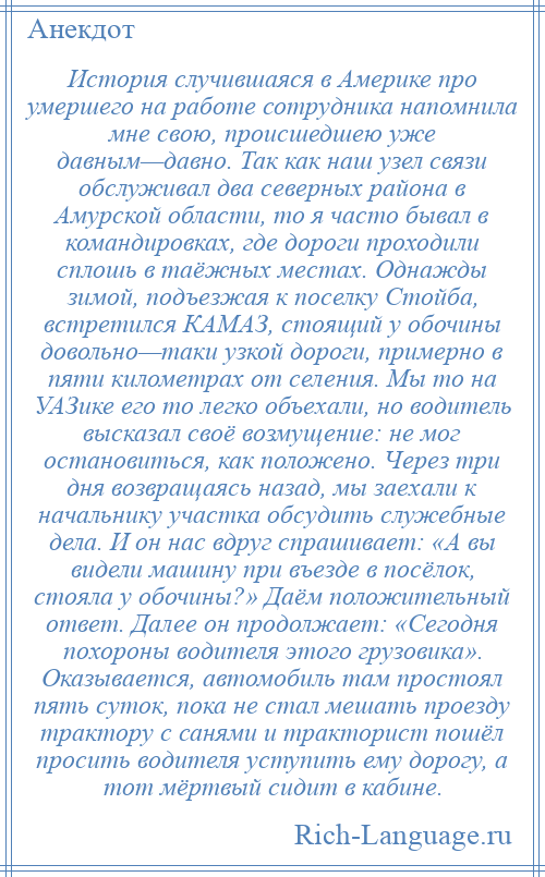 
    История случившаяся в Америке про умершего на работе сотрудника напомнила мне свою, происшедшею уже давным—давно. Так как наш узел связи обслуживал два северных района в Амурской области, то я часто бывал в командировках, где дороги проходили сплошь в таёжных местах. Однажды зимой, подъезжая к поселку Стойба, встретился КАМАЗ, стоящий у обочины довольно—таки узкой дороги, примерно в пяти километрах от селения. Мы то на УАЗике его то легко объехали, но водитель высказал своё возмущение: не мог остановиться, как положено. Через три дня возвращаясь назад, мы заехали к начальнику участка обсудить служебные дела. И он нас вдруг спрашивает: «А вы видели машину при въезде в посёлок, стояла у обочины?» Даём положительный ответ. Далее он продолжает: «Сегодня похороны водителя этого грузовика». Оказывается, автомобиль там простоял пять суток, пока не стал мешать проезду трактору с санями и тракторист пошёл просить водителя уступить ему дорогу, а тот мёртвый сидит в кабине.