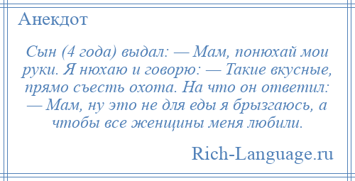 
    Сын (4 года) выдал: — Мам, понюхай мои руки. Я нюхаю и говорю: — Такие вкусные, прямо съесть охота. На что он ответил: — Мам, ну это не для еды я брызгаюсь, а чтобы все женщины меня любили.