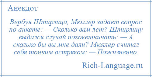 
    Вербуя Штирлица, Мюллер задает вопрос по анкете: — Сколько вам лет? Штирлицу выдался случай пококетничать: — А сколько бы вы мне дали? Мюллер считал себя тонким остряком: — Пожизненно.
