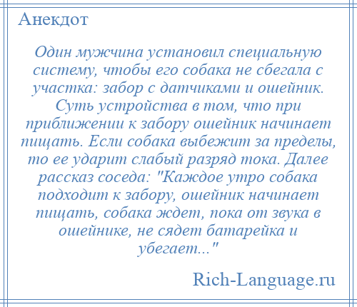 
    Один мужчина установил специальную систему, чтобы его собака не сбегала с участка: забор с датчиками и ошейник. Суть устройства в том, что при приближении к забору ошейник начинает пищать. Если собака выбежит за пределы, то ее ударит слабый разряд тока. Далее рассказ соседа: Каждое утро собака подходит к забору, ошейник начинает пищать, собака ждет, пока от звука в ошейнике, не сядет батарейка и убегает... 