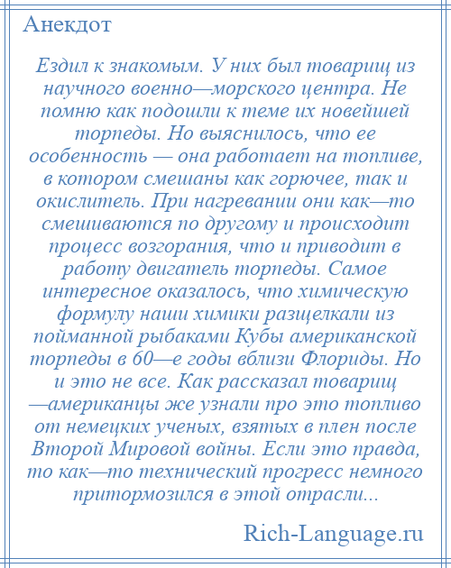 
    Ездил к знакомым. У них был товарищ из научного военно—морского центра. Не помню как подошли к теме их новейшей торпеды. Но выяснилось, что ее особенность — она работает на топливе, в котором смешаны как горючее, так и окислитель. При нагревании они как—то смешиваются по другому и происходит процесс возгорания, что и приводит в работу двигатель торпеды. Самое интересное оказалось, что химическую формулу наши химики разщелкали из пойманной рыбаками Кубы американской торпеды в 60—е годы вблизи Флориды. Но и это не все. Как рассказал товарищ —американцы же узнали про это топливо от немецких ученых, взятых в плен после Второй Мировой войны. Если это правда, то как—то технический прогресс немного притормозился в этой отрасли...