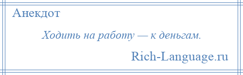 
    Ходить на работу — к деньгам.