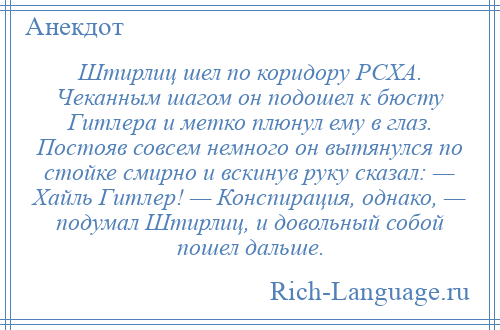 
    Штирлиц шел по коридору РСХА. Чеканным шагом он подошел к бюсту Гитлера и метко плюнул ему в глаз. Постояв совсем немного он вытянулся по стойке смирно и вскинув руку сказал: — Хайль Гитлер! — Конспирация, однако, — подумал Штирлиц, и довольный собой пошел дальше.