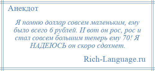 
    Я помню доллар совсем маленьким, ему было всего 6 рублей. И вот он рос, рос и стал совсем большим теперь ему 70! Я НАДЕЮСЬ он скоро сдохнет.