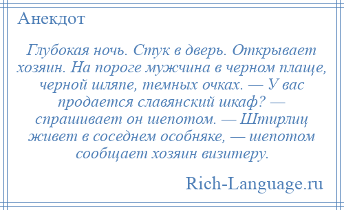 
    Глубокая ночь. Стук в дверь. Открывает хозяин. На пороге мужчина в черном плаще, черной шляпе, темных очках. — У вас продается славянский шкаф? — спрашивает он шепотом. — Штирлиц живет в соседнем особняке, — шепотом сообщает хозяин визитеру.