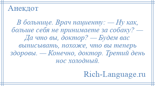 
    В больнице. Врач пациенту: — Ну как, больше себя не принимаете за собаку? — Да что вы, доктор? — Будем вас выписывать, похоже, что вы теперь здоровы. — Конечно, доктор. Третий день нос холодный.