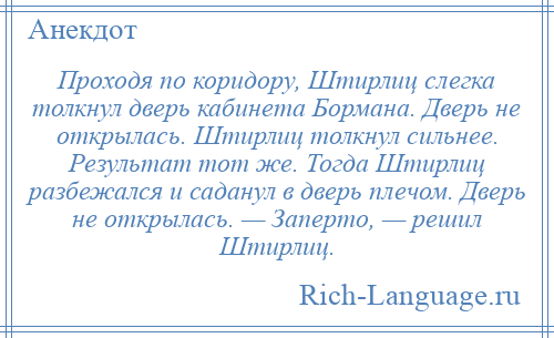 
    Проходя по коридору, Штирлиц слегка толкнул дверь кабинета Бормана. Дверь не открылась. Штирлиц толкнул сильнее. Результат тот же. Тогда Штирлиц разбежался и саданул в дверь плечом. Дверь не открылась. — Заперто, — решил Штирлиц.