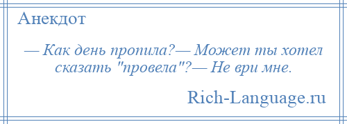 
    — Как день пропила?— Может ты хотел сказать провела ?— Не ври мне.