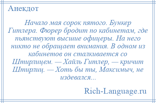 
    Начало мая сорок пятого. Бункер Гитлера. Фюрер бродит по кабинетам, где пьянствуют высшие офицеры. На него никто не обращает внимания. В одном из кабинетов он сталкивается со Штирлицем. — Хайль Гитлер, — кричит Штирлиц. — Хоть бы ты, Максимыч, не издевался...