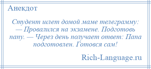 
    Студент шлет домой маме телеграмму: — Провалился на экзамене. Подготовь папу. — Через день получает ответ: Папа подготовлен. Готовся сам!