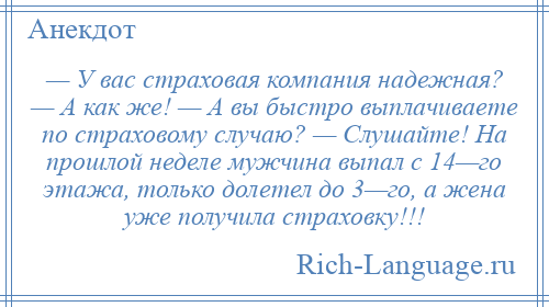 
    — У вас страховая компания надежная? — А как же! — А вы быстро выплачиваете по страховому случаю? — Слушайте! На прошлой неделе мужчина выпал с 14—го этажа, только долетел до 3—го, а жена уже получила страховку!!!