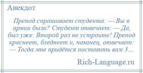 
    Препод спрашивает студента: — Вы в армии были? Студент отвечает: — Да, был уже. Второй раз не устроите! Препод краснеет, бледнеет и, наконец, отвечает: — Тогда мне придётся поставить вам 3…