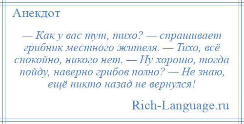 
    — Как у вас тут, тихо? — спрашивает грибник местного жителя. — Тихо, всё спокойно, никого нет. — Ну хорошо, тогда пойду, наверно грибов полно? — Не знаю, ещё никто назад не вернулся!