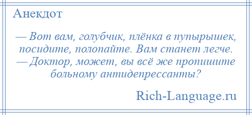 
    — Вот вам, голубчик, плёнка в пупырышек, посидите, полопайте. Вам станет легче. — Доктор, может, вы всё же пропишите больному антидепрессанты?