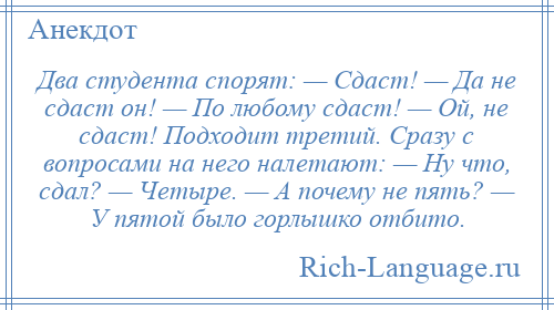 
    Два студента спорят: — Сдаст! — Да не сдаст он! — По любому сдаст! — Ой, не сдаст! Подходит третий. Сразу с вопросами на него налетают: — Ну что, сдал? — Четыре. — А почему не пять? — У пятой было горлышко отбито.