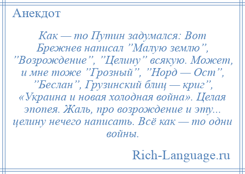 
    Как — то Путин задумался: Вот Брежнев написал ”Малую землю”, ”Возрождение”, ”Целину” всякую. Может, и мне тоже ”Грозный”, ”Норд — Ост”, ”Беслан”, Грузинский блиц — криг”, «Украина и новая холодная война». Целая эпопея. Жаль, про возрождение и эту... целину нечего написать. Всё как — то одни войны.