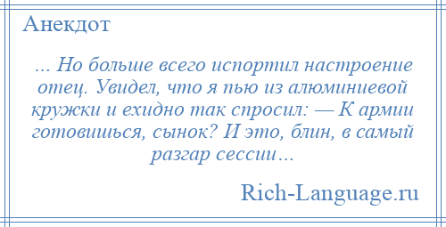 
    … Но больше всего испортил настроение отец. Увидел, что я пью из алюминиевой кружки и ехидно так спросил: — К армии готовишься, сынок? И это, блин, в самый разгар сессии…