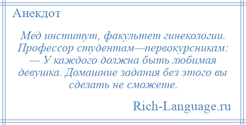 
    Мед институт, факультет гинекологии. Профессор студентам—первокурсникам: — У каждого должна быть любимая девушка. Домашние задания без этого вы сделать не сможете.