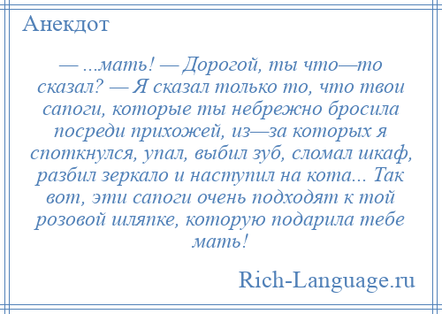 
    — ...мать! — Дорогой, ты что—то сказал? — Я сказал только то, что твои сапоги, которые ты небрежно бросила посреди прихожей, из—за которых я споткнулся, упал, выбил зуб, сломал шкаф, разбил зеркало и наступил на кота... Так вот, эти сапоги очень подходят к той розовой шляпке, которую подарила тебе мать!