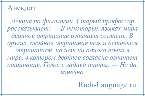 
    Лекция по филологии. Старый профессор рассказывает: — В некоторых языках мира двойное отрицание означает согласие. В других, двойное отрицание так и остается отрицанием. но нет ни одного языка в мире, в котором двойное согласие означает отрицание. Голос с задней парты: — Ну да, конечно.