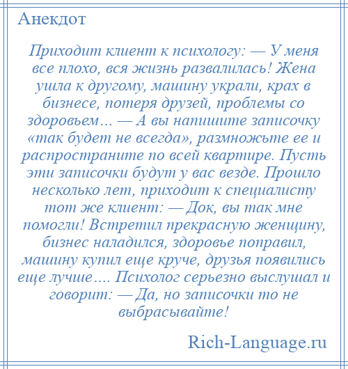 
    Приходит клиент к психологу: — У меня все плохо, вся жизнь развалилась! Жена ушла к другому, машину украли, крах в бизнесе, потеря друзей, проблемы со здоровьем… — А вы напишите записочку «так будет не всегда», размножьте ее и распространите по всей квартире. Пусть эти записочки будут у вас везде. Прошло несколько лет, приходит к специалисту тот же клиент: — Док, вы так мне помогли! Встретил прекрасную женщину, бизнес наладился, здоровье поправил, машину купил еще круче, друзья появились еще лучше…. Психолог серьезно выслушал и говорит: — Да, но записочки то не выбрасывайте!