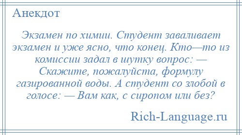 
    Экзамен по химии. Студент заваливает экзамен и уже ясно, что конец. Кто—то из комиссии задал в шутку вопрос: — Скажите, пожалуйста, формулу газированной воды. А студент со злобой в голосе: — Вам как, с сиропом или без?