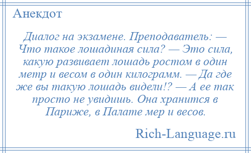 
    Диалог на экзамене. Преподаватель: — Что такое лошадиная сила? — Это сила, какую развивает лошадь ростом в один метр и весом в один килограмм. — Да где же вы такую лошадь видели!? — А ее так просто не увидишь. Она хранится в Париже, в Палате мер и весов.