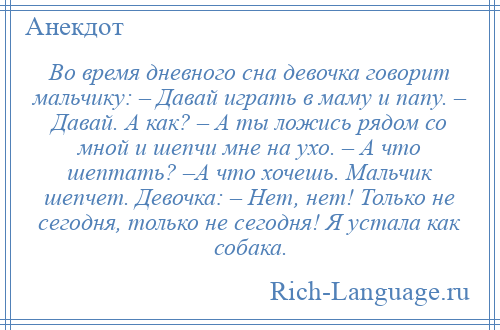 
    Во время дневного сна девочка говорит мальчику: – Давай играть в маму и папу. – Давай. А как? – А ты ложись рядом со мной и шепчи мне на ухо. – А что шептать? –А что хочешь. Мальчик шепчет. Девочка: – Нет, нет! Только не сегодня, только не сегодня! Я устала как собака.