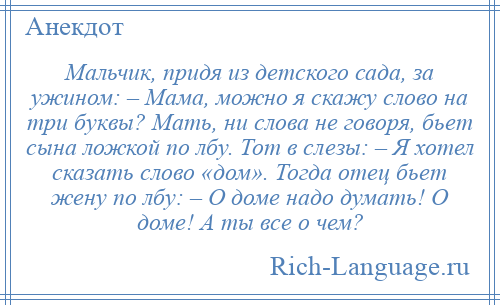 
    Мальчик, придя из детского сада, за ужином: – Мама, можно я скажу слово на три буквы? Мать, ни слова не говоря, бьет сына ложкой по лбу. Тот в слезы: – Я хотел сказать слово «дом». Тогда отец бьет жену по лбу: – О доме надо думать! О доме! А ты все о чем?