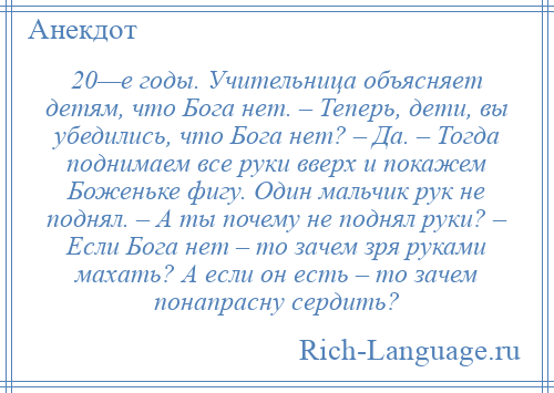 
    20—е годы. Учительница объясняет детям, что Бога нет. – Теперь, дети, вы убедились, что Бога нет? – Да. – Тогда поднимаем все руки вверх и покажем Боженьке фигу. Один мальчик рук не поднял. – А ты почему не поднял руки? – Если Бога нет – то зачем зря руками махать? А если он есть – то зачем понапрасну сердить?