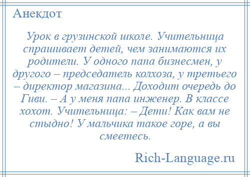 
    Урок в грузинской школе. Учительница спрашивает детей, чем занимаются их родители. У одного папа бизнесмен, у другого – председатель колхоза, у третьего – директор магазина... Доходит очередь до Гиви. – А у меня папа инженер. В классе хохот. Учительница: – Дети! Как вам не стыдно! У мальчика такое горе, а вы смеетесь.