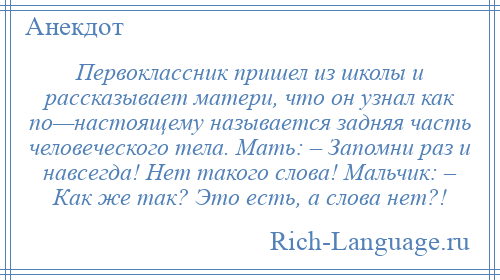 
    Первоклассник пришел из школы и рассказывает матери, что он узнал как по—настоящему называется задняя часть человеческого тела. Мать: – Запомни раз и навсегда! Нет такого слова! Мальчик: – Как же так? Это есть, а слова нет?!