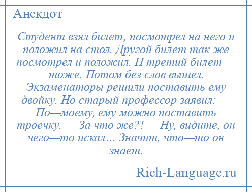 
    Студент взял билет, посмотрел на него и положил на стол. Другой билет так же посмотрел и положил. И третий билет — тоже. Потом без слов вышел. Экзаменаторы решили поставить ему двойку. Но старый профессор заявил: — По—моему, ему можно поставить троечку. — За что же?! — Ну, видите, он чего—то искал… Значит, что—то он знает.