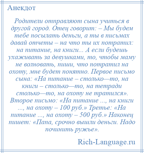 
    Родители отправляют сына учиться в другой город. Отец говорит: – Мы будем тебе посылать деньги, а ты в письмах давай отчеты – на что ты их потратил: на питание, на книги... А если будешь ухаживать за девушками, то, чтобы маму не волновать, пиши, что потратил на охоту, мне будет понятно. Первое письмо сына: «На питание – столько—то, на книги – столько—то, на тетради столько—то, на охоту не тратился». Второе письмо: «На питание ..., на книги ..., на охоту – 100 руб.» Третье: «На питание ..., на охоту – 500 руб.» Наконец пишет: «Папа, срочно вышли деньги. Надо починить ружье».