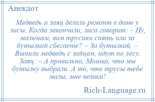 
    Медведь и заяц делали ремонт в доме у лисы. Когда закончили, лиса говорит: – Ну, мальчики, вам трусики снять или за бутылкой сбегаете? – За бутылкой. – Выпили медведь с зайцем, идут по лесу. Заяц: – А правильно, Мишка, что мы бутылку выбрали. А то, что трусы тебе малы, мне велики!