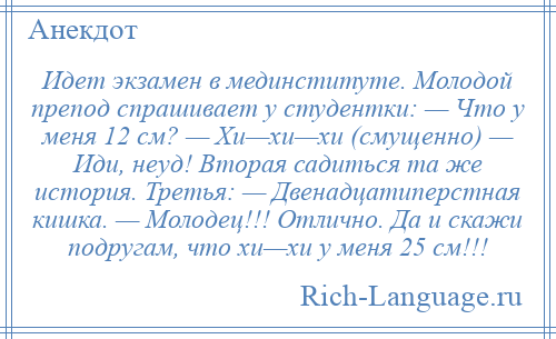 
    Идет экзамен в мединституте. Молодой препод спрашивает у студентки: — Что у меня 12 см? — Хи—хи—хи (смущенно) — Иди, неуд! Вторая садиться та же история. Третья: — Двенадцатиперстная кишка. — Молодец!!! Отлично. Да и скажи подругам, что хи—хи у меня 25 см!!!