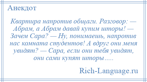 
    Квартира напротив общаги. Разговор: — Абрам, а Абрам давай купим шторы! — Зачем Сара? — Ну, понимаешь, напротив нас комната студентов! А вдруг они меня увидят? — Сара, если они тебя увидят, они сами купят шторы…..