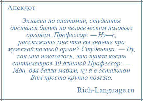 
    Экзамен по анатомии, студентке достался билет по человеческим половым органам. Профессор: — Ну—с, расскажите мне что вы знаете про мужской половой орган? Студентка: — Ну, как мне показалось, это такая кость сантиметров 30 длинной Профессор: — Мда, два балла мадам, ну а в остальном Вам просто крупно повезло.