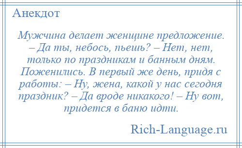 
    Мужчина делает женщине предложение. – Да ты, небось, пьешь? – Нет, нет, только по праздникам и банным дням. Поженились. В первый же день, придя с работы: – Ну, жена, какой у нас сегодня праздник? – Да вроде никакого! – Ну вот, придется в баню идти.