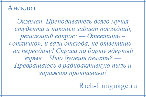 
    Экзамен. Преподаватель долго мучил студента и наконец задает последний, решающий вопрос: — Ответишь – «отлично», и вали отсюда, не ответишь – на пересдачу! Справа по борту ядерный взрыв… Что будешь делать? — Превращаюсь в радиоактивную пыль и заражаю противника!