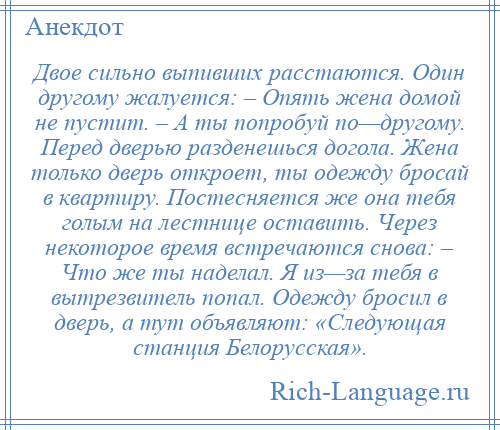 
    Двое сильно выпивших расстаются. Один другому жалуется: – Опять жена домой не пустит. – А ты попробуй по—другому. Перед дверью разденешься догола. Жена только дверь откроет, ты одежду бросай в квартиру. Постесняется же она тебя голым на лестнице оставить. Через некоторое время встречаются снова: – Что же ты наделал. Я из—за тебя в вытрезвитель попал. Одежду бросил в дверь, а тут объявляют: «Следующая станция Белорусская».
