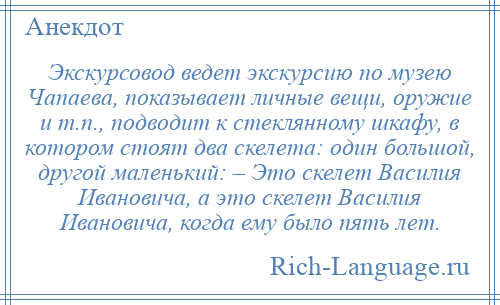 
    Экскурсовод ведет экскурсию по музею Чапаева, показывает личные вещи, оружие и т.п., подводит к стеклянному шкафу, в котором стоят два скелета: один большой, другой маленький: – Это скелет Василия Ивановича, а это скелет Василия Ивановича, когда ему было пять лет.