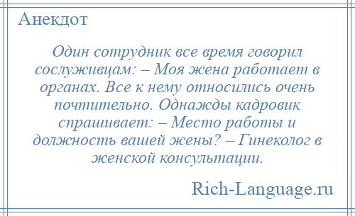 
    Один сотрудник все время говорил сослуживцам: – Моя жена работает в органах. Все к нему относились очень почтительно. Однажды кадровик спрашивает: – Место работы и должность вашей жены? – Гинеколог в женской консультации.