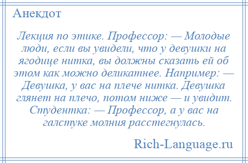 
    Лекция по этике. Профессор: — Молодые люди, если вы увидели, что у девушки на ягодице нитка, вы должны сказать ей об этом как можно деликатнее. Например: — Девушка, у вас на плече нитка. Девушка глянет на плечо, потом ниже — и увидит. Студентка: — Профессор, а у вас на галстуке молния расстегнулась.