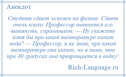 
    Студент сдает экзамен по физике. Сдает очень плохо. Профессор пытается его вытянуть, спрашивает: — Ну скажите хотя бы при какой температуре кипит вода? — Профессор, я не знаю, при какой температуре она кипит, но я знаю, что при 40 градусах она превращается в водку!